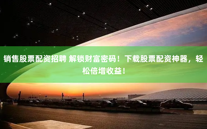 销售股票配资招聘 解锁财富密码！下载股票配资神器，轻松倍增收益！