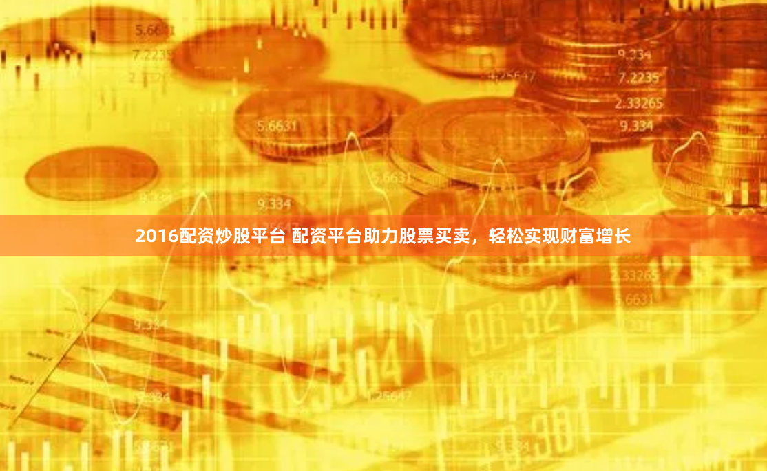 2016配资炒股平台 配资平台助力股票买卖，轻松实现财富增长