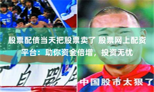 股票配债当天把股票卖了 股票网上配资平台:助你资金倍增,投资无忧