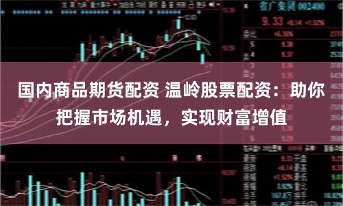 国内商品期货配资 温岭股票配资：助你把握市场机遇，实现财富增值