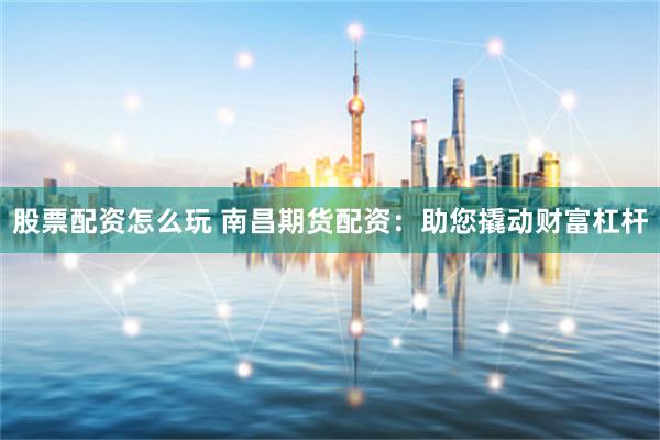 股票配资怎么玩 南昌期货配资：助您撬动财富杠杆