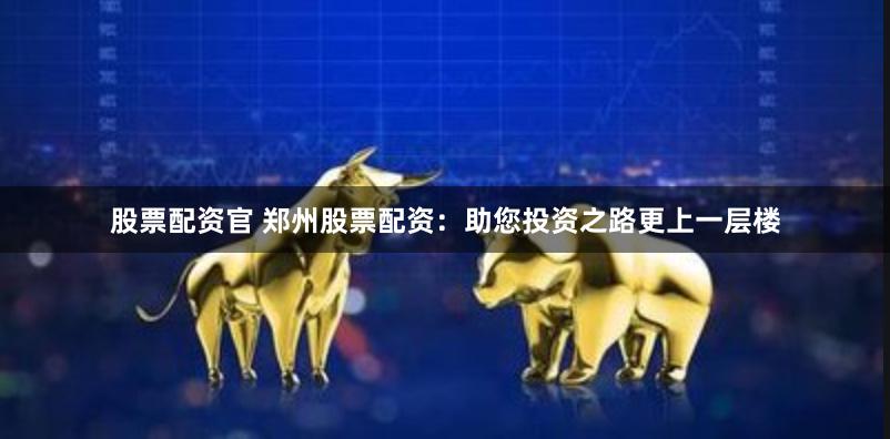 股票配资官 郑州股票配资：助您投资之路更上一层楼