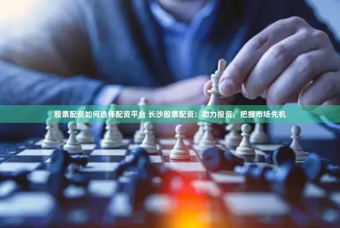 股票配资如何选择配资平台 长沙股票配资：助力投资，把握市场先机