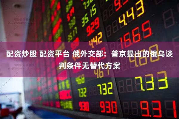 配资炒股 配资平台 俄外交部：普京提出的俄乌谈判条件无替代方案