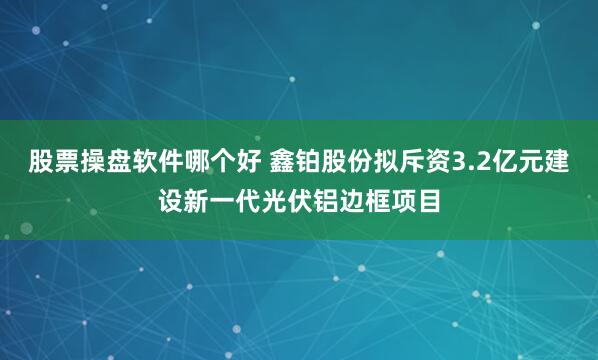 股票操盘软件哪个好 鑫铂股份拟斥资3.2亿元建设新一代光伏铝边框项目