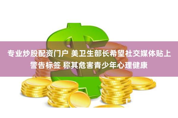 专业炒股配资门户 美卫生部长希望社交媒体贴上警告标签 称其危害青少年心理健康