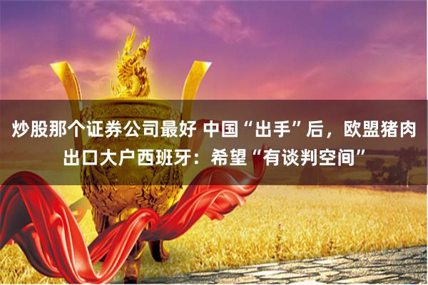 炒股那个证券公司最好 中国“出手”后，欧盟猪肉出口大户西班牙：希望“有谈判空间”