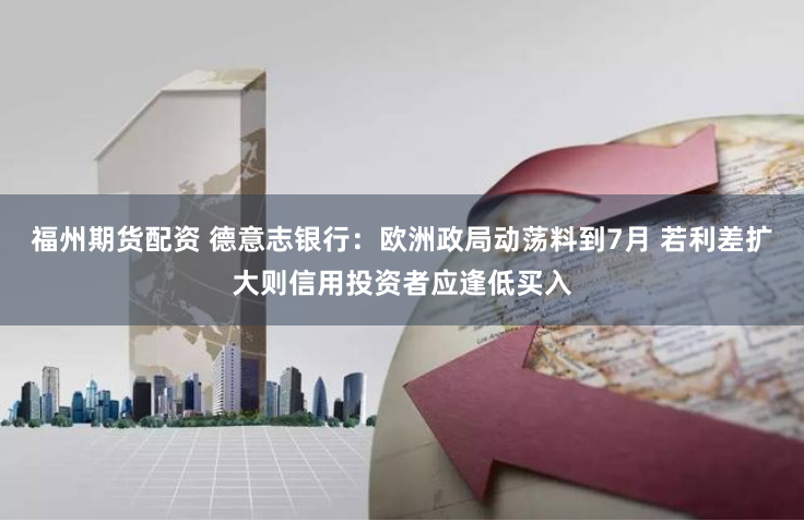 福州期货配资 德意志银行：欧洲政局动荡料到7月 若利差扩大则信用投资者应逢低买入