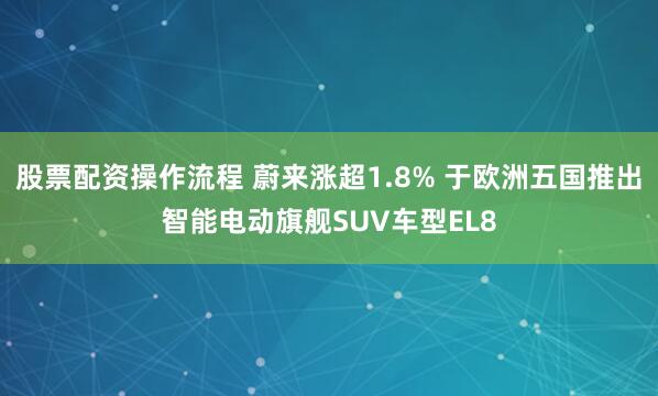 股票配资操作流程 蔚来涨超1.8% 于欧洲五国推出智能电动旗舰SUV车型EL8