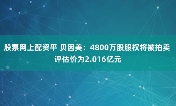 股票网上配资平 贝因美：4800万股股权将被拍卖 评估价为2.016亿元