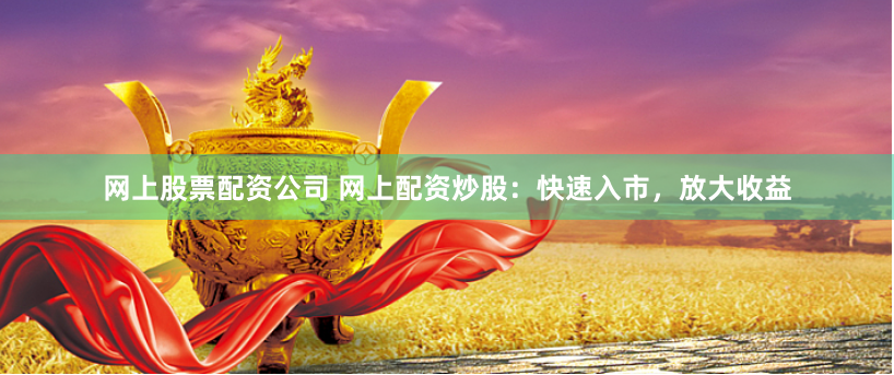 网上股票配资公司 网上配资炒股：快速入市，放大收益